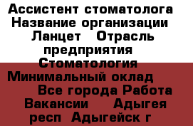 Ассистент стоматолога › Название организации ­ Ланцет › Отрасль предприятия ­ Стоматология › Минимальный оклад ­ 45 000 - Все города Работа » Вакансии   . Адыгея респ.,Адыгейск г.